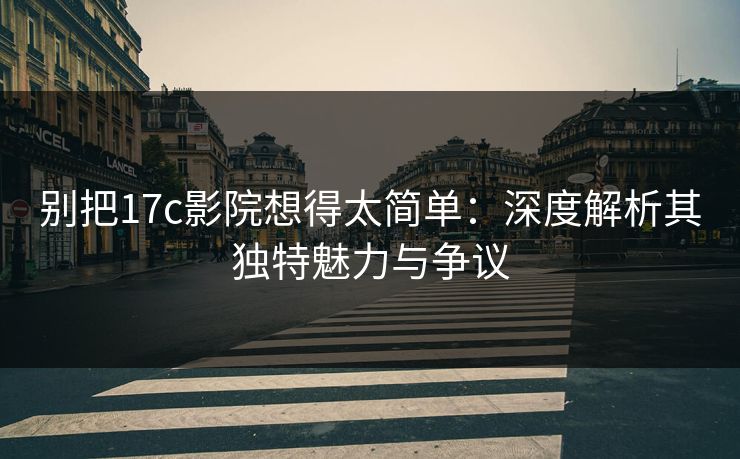 别把17c影院想得太简单：深度解析其独特魅力与争议