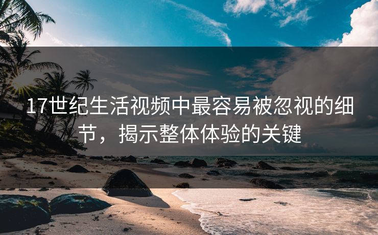 17世纪生活视频中最容易被忽视的细节，揭示整体体验的关键