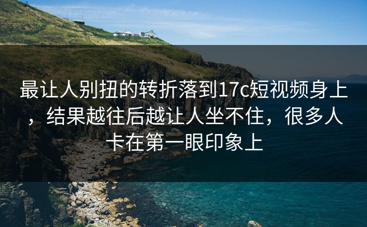 最让人别扭的转折落到17c短视频身上，结果越往后越让人坐不住，很多人卡在第一眼印象上