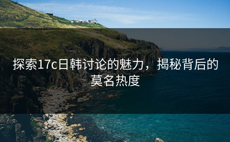 探索17c日韩讨论的魅力，揭秘背后的莫名热度