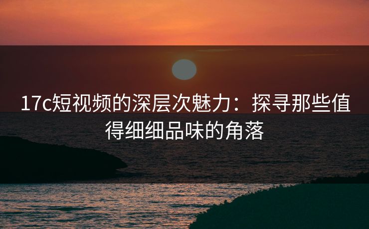 17c短视频的深层次魅力:探寻那些值得细细品味的角落 17c短视频的深层次魅力:探寻那些值得细细品味的角落