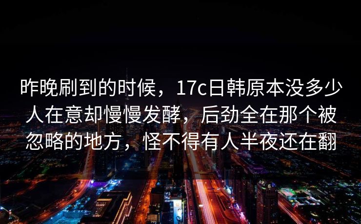 昨晚刷到的时候，17c日韩原本没多少人在意却慢慢发酵，后劲全在那个被忽略的地方，怪不得有人半夜还在翻