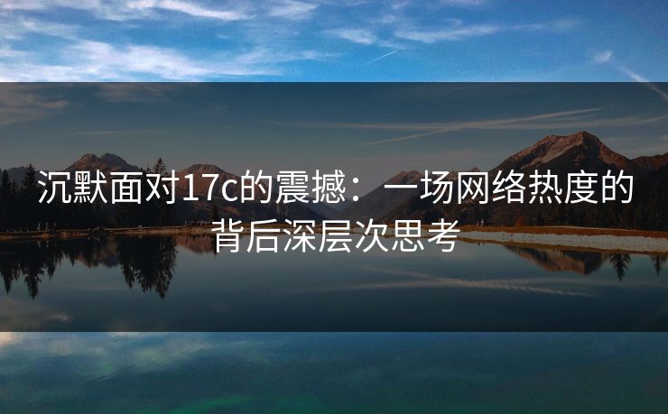 沉默面对17c的震撼：一场网络热度的背后深层次思考