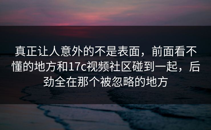 真正让人意外的不是表面,前面看不懂的地方和17c视频社区碰到一起,后劲全在那个被忽略的地方 真正让人意外的不是表面,前面看不懂的地方和17c视频社区碰到一起,后劲全在那个被忽略的地方