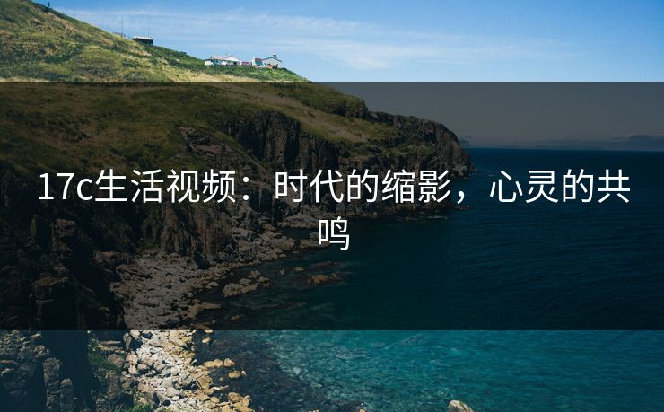 17c生活视频:时代的缩影,心灵的共鸣 17c生活视频:时代的缩影,心灵的共鸣