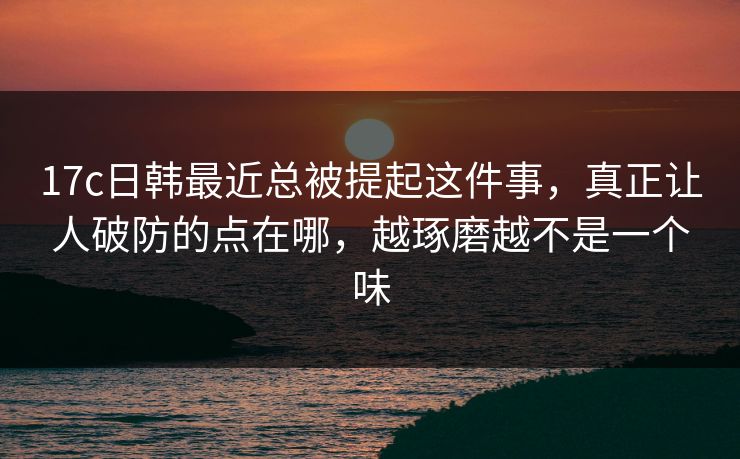 17c日韩最近总被提起这件事，真正让人破防的点在哪，越琢磨越不是一个味