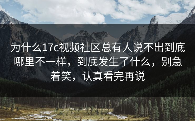 为什么17c视频社区总有人说不出到底哪里不一样，到底发生了什么，别急着笑，认真看完再说