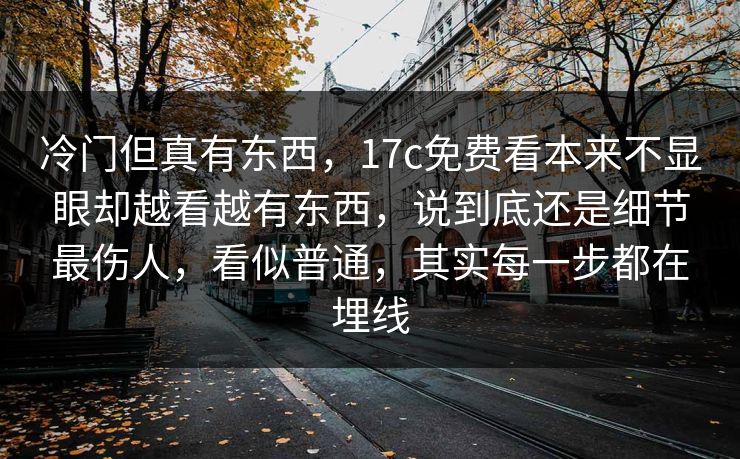 冷门但真有东西,17c免费看本来不显眼却越看越有东西,说到底还是细节最伤人,看似普通,其实每一步都在埋线 冷门但真有东西,17c免费看本来不显眼却越看越有东西,说到底还是细节最伤人,看似普通,其实每一步都在埋线