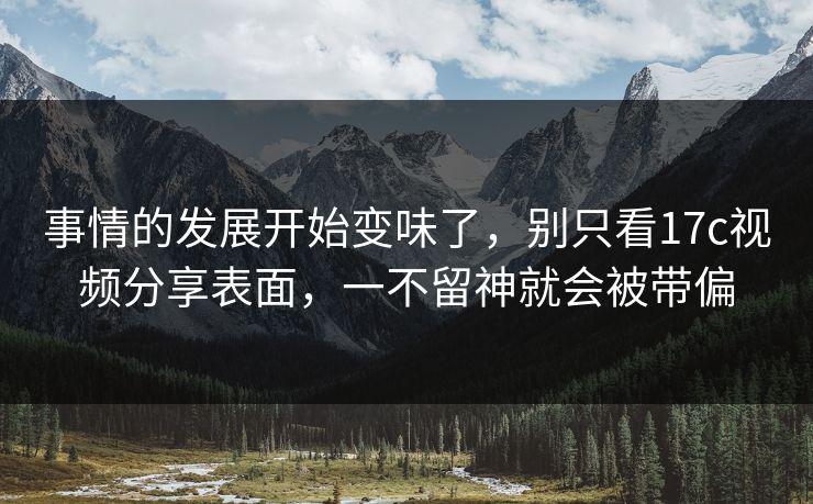 事情的发展开始变味了,别只看17c视频分享表面,一不留神就会被带偏 事情的发展开始变味了,别只看17c视频分享表面,一不留神就会被带偏