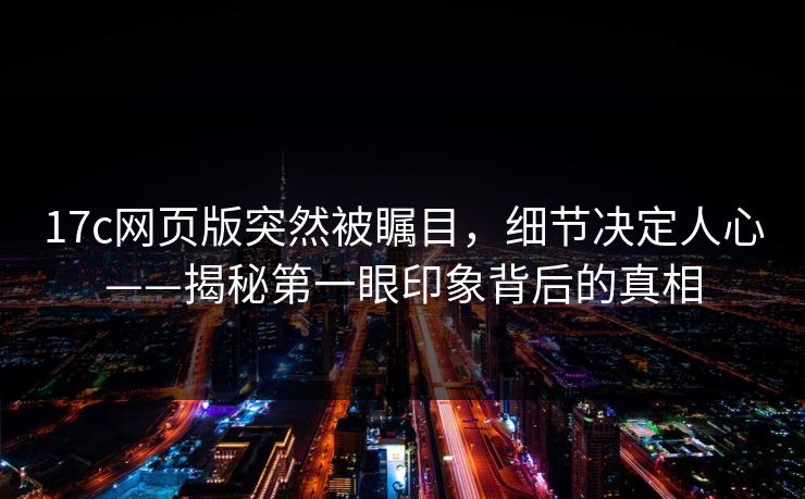 17c网页版突然被瞩目,细节决定人心——揭秘第一眼印象背后的真相 17c网页版突然被瞩目,细节决定人心——揭秘第一眼印象背后的真相