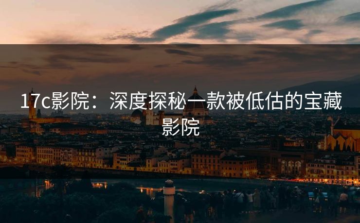 17c影院:深度探秘一款被低估的宝藏影院 17c影院:深度探秘一款被低估的宝藏影院