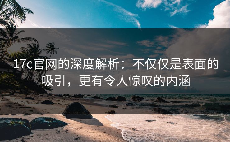17c官网的深度解析：不仅仅是表面的吸引，更有令人惊叹的内涵
