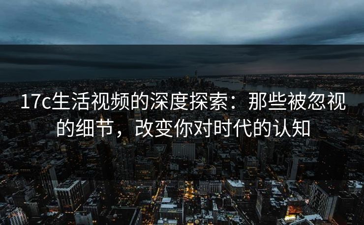 17c生活视频的深度探索：那些被忽视的细节，改变你对时代的认知