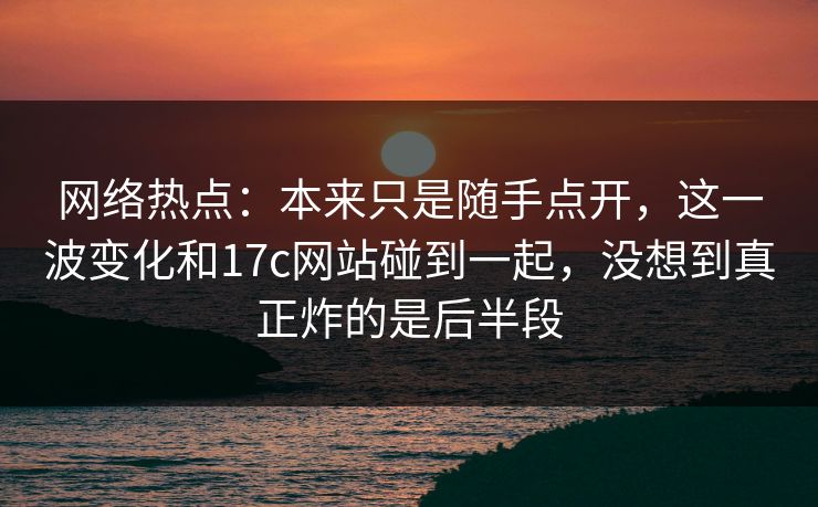 网络热点：本来只是随手点开，这一波变化和17c网站碰到一起，没想到真正炸的是后半段