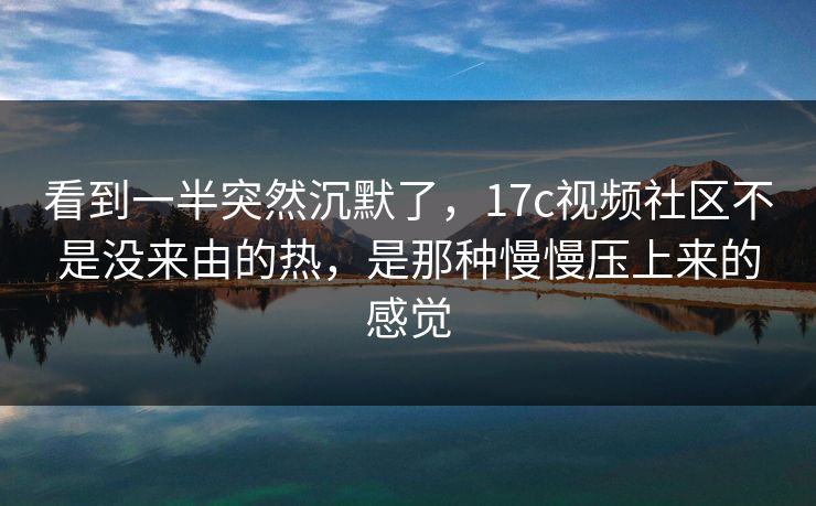 看到一半突然沉默了，17c视频社区不是没来由的热，是那种慢慢压上来的感觉